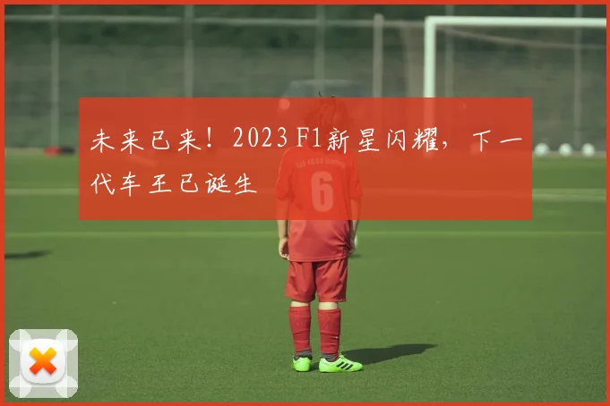 未来已来!2023 F1新星闪耀,下一代车王已诞生